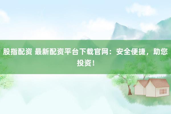 股指配资 最新配资平台下载官网：安全便捷，助您投资！