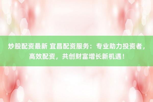炒股配资最新 宜昌配资服务：专业助力投资者，高效配资，共创财富增长新机遇！