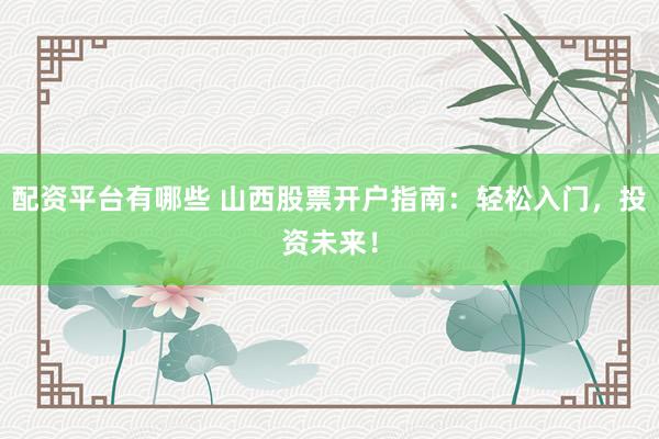 配资平台有哪些 山西股票开户指南：轻松入门，投资未来！
