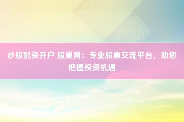 炒股配资开户 股巢网：专业股票交流平台，助您把握投资机遇