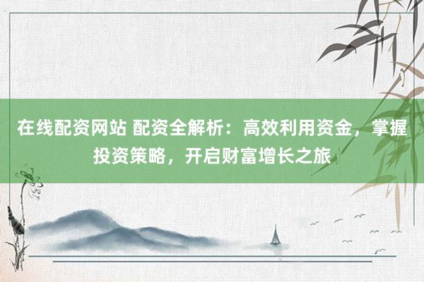 在线配资网站 配资全解析：高效利用资金，掌握投资策略，开启财富增长之旅