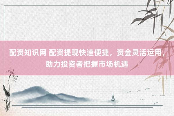 配资知识网 配资提现快速便捷，资金灵活运用，助力投资者把握市场机遇