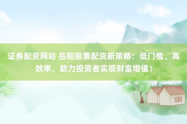证券配资网站 岳阳股票配资新策略：低门槛、高效率，助力投资者实现财富增值！