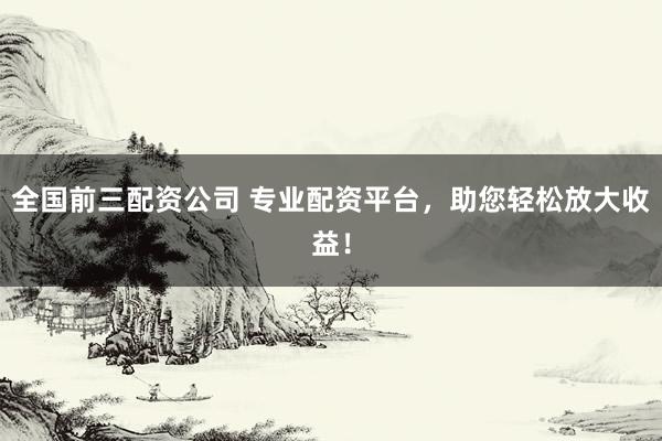 全国前三配资公司 专业配资平台，助您轻松放大收益！