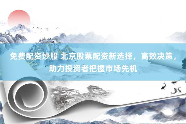 免费配资炒股 北京股票配资新选择，高效决策，助力投资者把握市场先机
