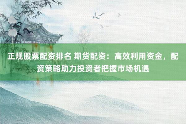正规股票配资排名 期货配资：高效利用资金，配资策略助力投资者把握市场机遇