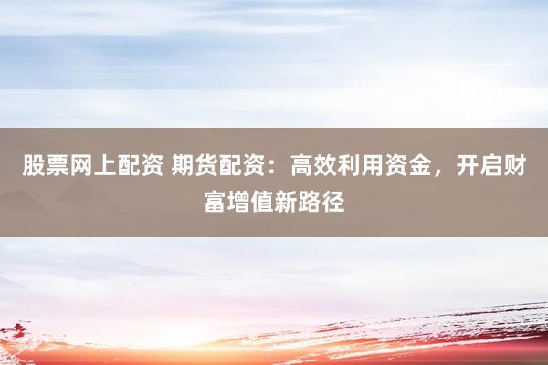股票网上配资 期货配资：高效利用资金，开启财富增值新路径