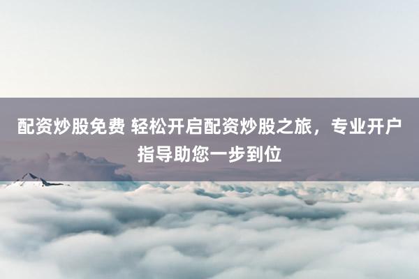 配资炒股免费 轻松开启配资炒股之旅，专业开户指导助您一步到位