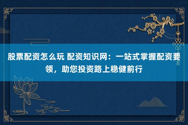 股票配资怎么玩 配资知识网：一站式掌握配资要领，助您投资路上稳健前行