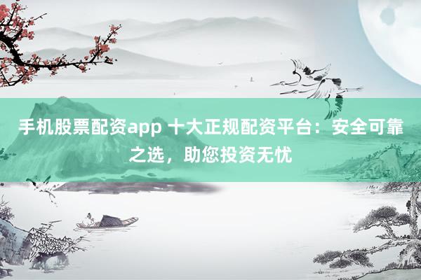 手机股票配资app 十大正规配资平台：安全可靠之选，助您投资无忧