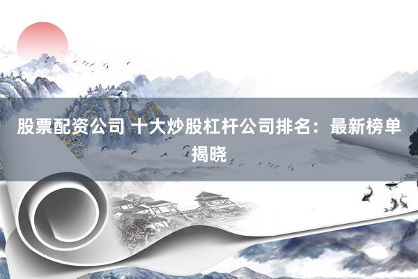 股票配资公司 十大炒股杠杆公司排名：最新榜单揭晓