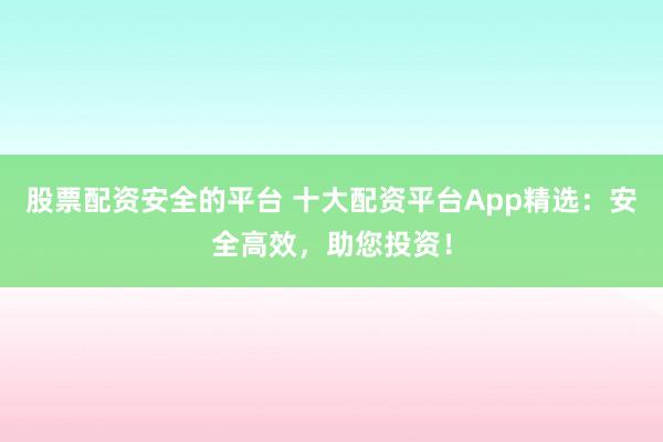 股票配资安全的平台 十大配资平台App精选：安全高效，助您投资！