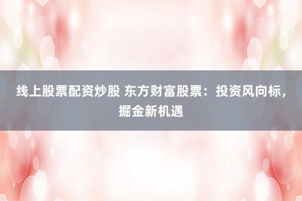 线上股票配资炒股 东方财富股票：投资风向标，掘金新机遇