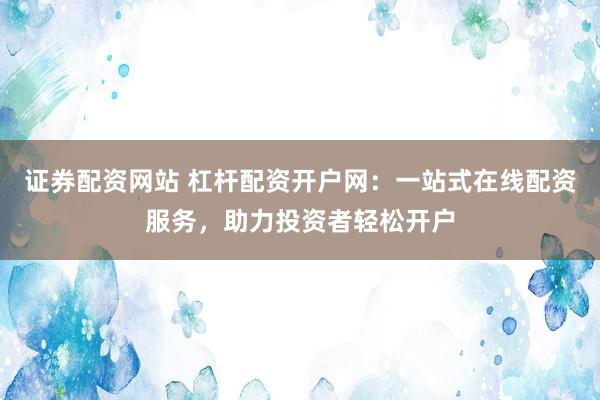 证券配资网站 杠杆配资开户网：一站式在线配资服务，助力投资者轻松开户