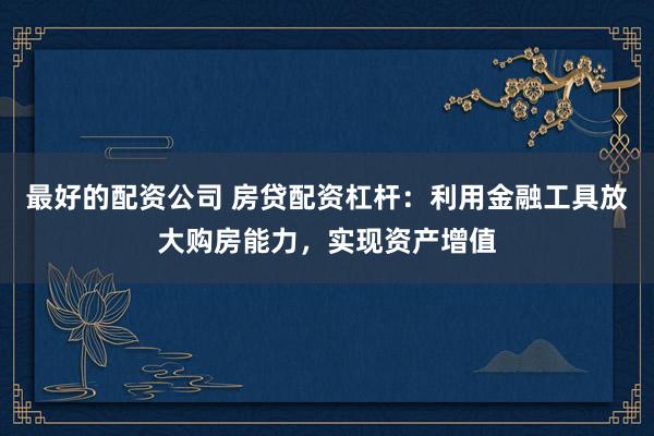 最好的配资公司 房贷配资杠杆：利用金融工具放大购房能力，实现资产增值