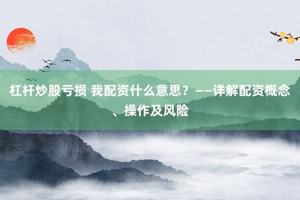 杠杆炒股亏损 我配资什么意思？——详解配资概念、操作及风险