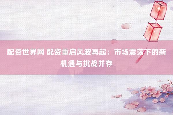 配资世界网 配资重启风波再起：市场震荡下的新机遇与挑战并存