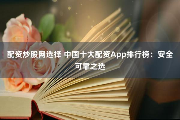 配资炒股网选择 中国十大配资App排行榜：安全可靠之选