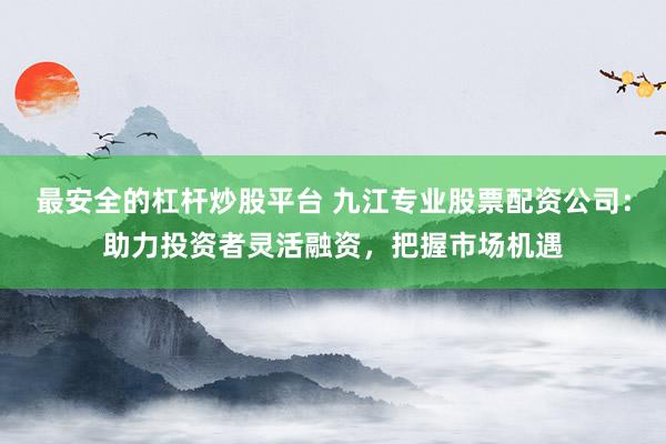 最安全的杠杆炒股平台 九江专业股票配资公司：助力投资者灵活融资，把握市场机遇