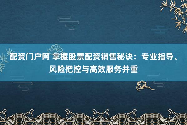 配资门户网 掌握股票配资销售秘诀：专业指导、风险把控与高效服务并重