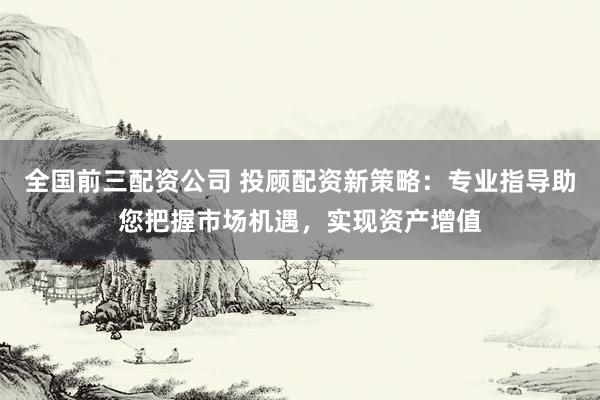 全国前三配资公司 投顾配资新策略：专业指导助您把握市场机遇，实现资产增值