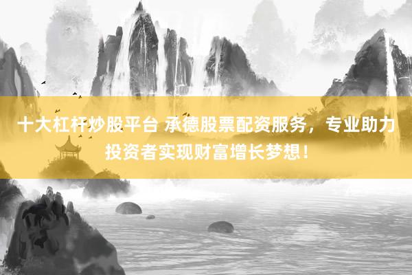 十大杠杆炒股平台 承德股票配资服务，专业助力投资者实现财富增长梦想！