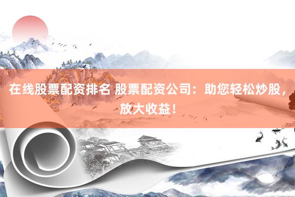在线股票配资排名 股票配资公司：助您轻松炒股，放大收益！