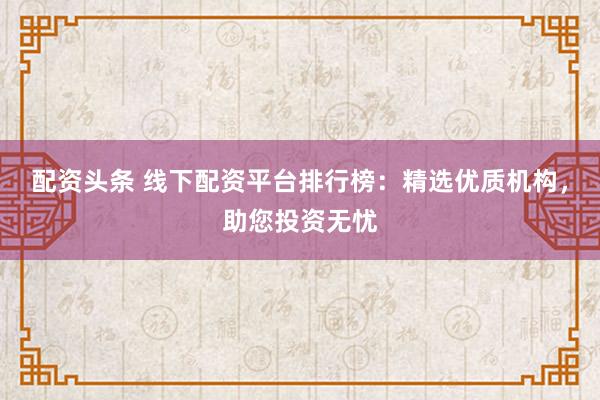 配资头条 线下配资平台排行榜：精选优质机构，助您投资无忧