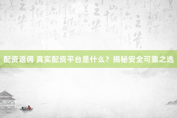 配资返佣 真实配资平台是什么？揭秘安全可靠之选