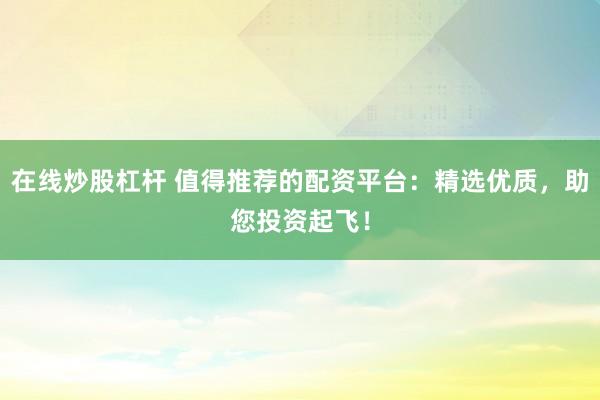 在线炒股杠杆 值得推荐的配资平台：精选优质，助您投资起飞！
