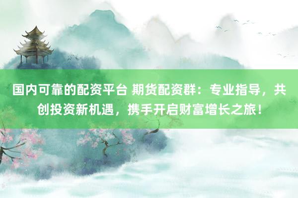 国内可靠的配资平台 期货配资群：专业指导，共创投资新机遇，携手开启财富增长之旅！