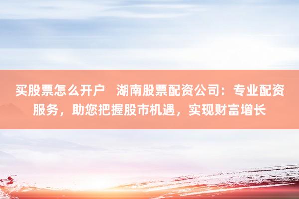 买股票怎么开户   湖南股票配资公司：专业配资服务，助您把握股市机遇，实现财富增长