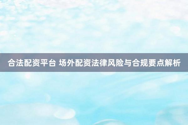 合法配资平台 场外配资法律风险与合规要点解析
