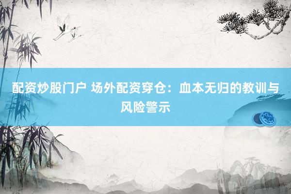 配资炒股门户 场外配资穿仓：血本无归的教训与风险警示