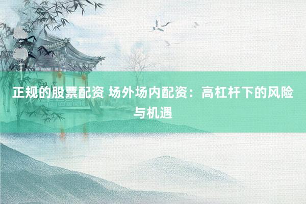 正规的股票配资 场外场内配资：高杠杆下的风险与机遇