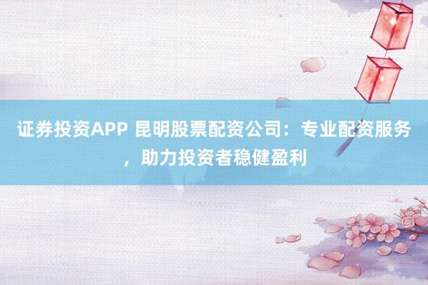证券投资APP 昆明股票配资公司：专业配资服务，助力投资者稳健盈利