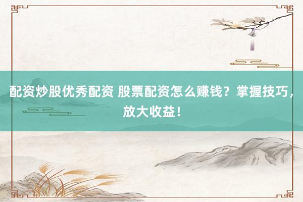 配资炒股优秀配资 股票配资怎么赚钱？掌握技巧，放大收益！
