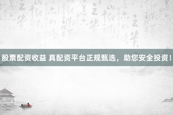 股票配资收益 真配资平台正规甄选，助您安全投资！