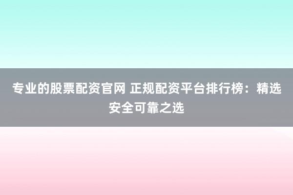 专业的股票配资官网 正规配资平台排行榜：精选安全可靠之选