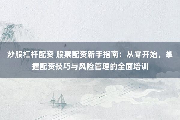 炒股杠杆配资 股票配资新手指南：从零开始，掌握配资技巧与风险管理的全面培训