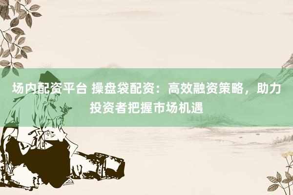 场内配资平台 操盘袋配资：高效融资策略，助力投资者把握市场机遇