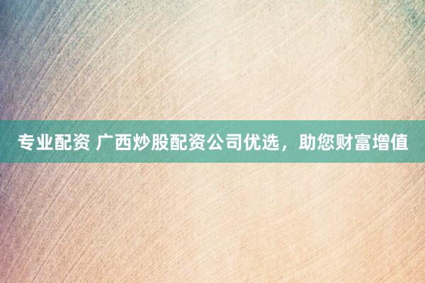 专业配资 广西炒股配资公司优选，助您财富增值