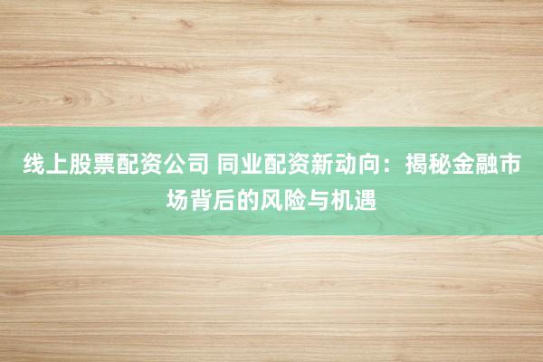 线上股票配资公司 同业配资新动向：揭秘金融市场背后的风险与机遇