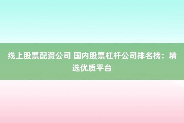 线上股票配资公司 国内股票杠杆公司排名榜：精选优质平台