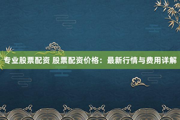 专业股票配资 股票配资价格：最新行情与费用详解