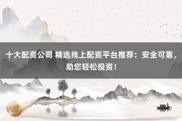 十大配资公司 精选线上配资平台推荐：安全可靠，助您轻松投资！