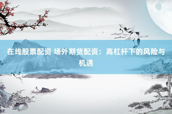 在线股票配资 场外期货配资：高杠杆下的风险与机遇