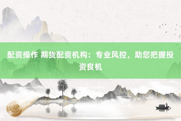 配资操作 期货配资机构：专业风控，助您把握投资良机