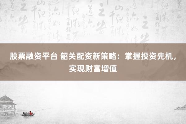 股票融资平台 韶关配资新策略：掌握投资先机，实现财富增值