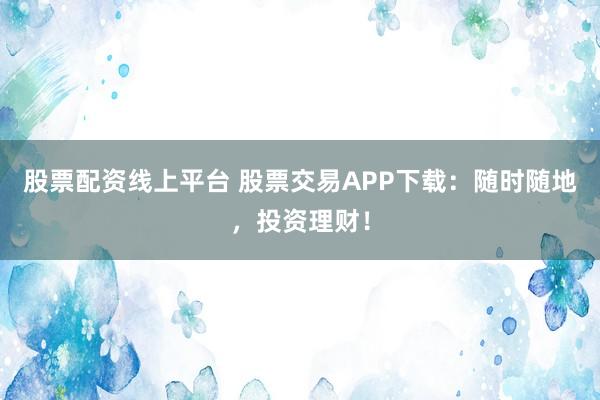 股票配资线上平台 股票交易APP下载：随时随地，投资理财！
